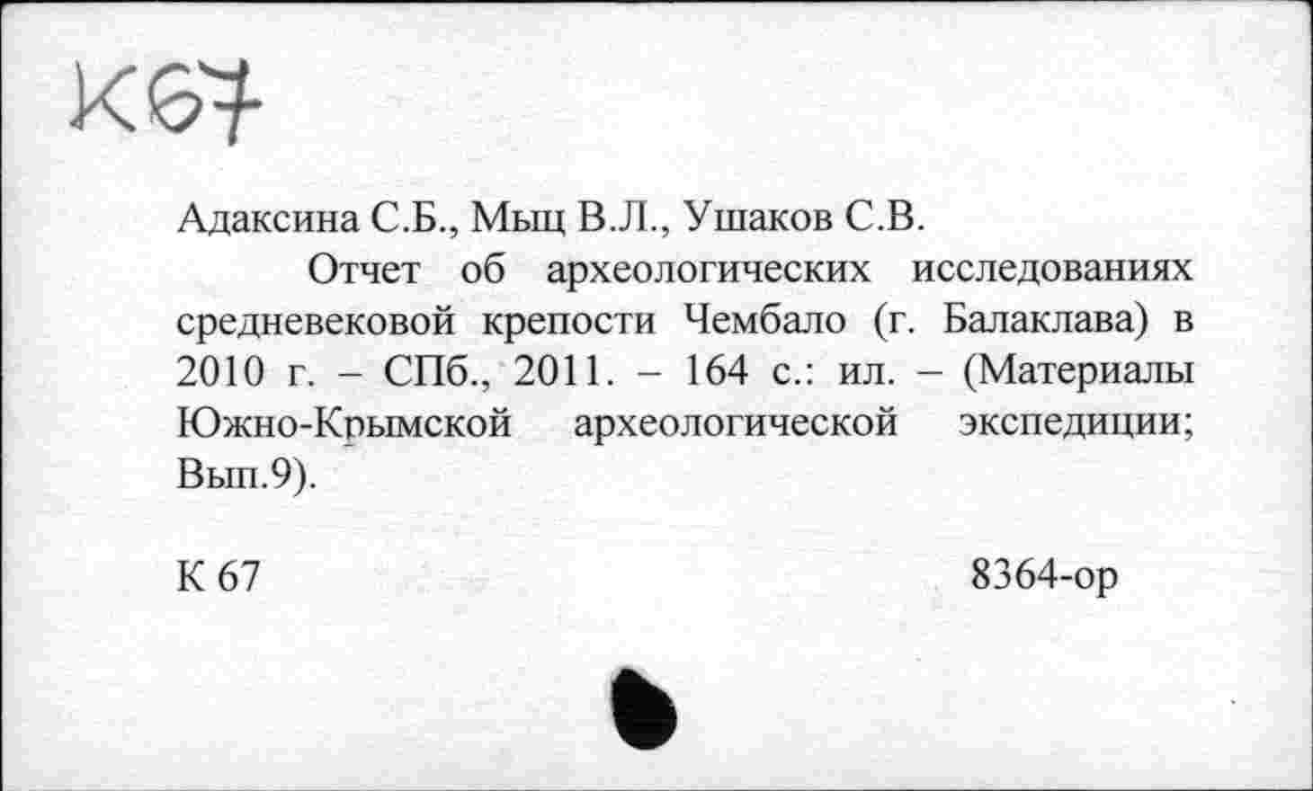 ﻿Адаксина С.Б., Мыц В.Л., Ушаков С.В.
Отчет об археологических исследованиях средневековой крепости Чембало (г. Балаклава) в 2010 г. - СПб., 2011. - 164 с.: ил. - (Материалы Южно-Кпымской археологической экспедиции; Вып.9).
К 67
8364-ор